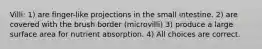Villi: 1) are finger-like projections in the small intestine. 2) are covered with the brush border (microvilli) 3) produce a large surface area for nutrient absorption. 4) All choices are correct.