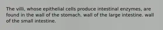 The villi, whose epithelial cells produce intestinal enzymes, are found in the wall of the stomach. wall of the large intestine. wall of the small intestine.