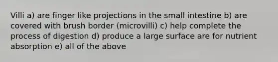 Villi a) are finger like projections in the small intestine b) are covered with brush border (microvilli) c) help complete the process of digestion d) produce a large surface are for nutrient absorption e) all of the above