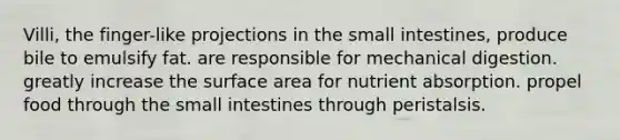 Villi, the finger-like projections in the small intestines, produce bile to emulsify fat. are responsible for mechanical digestion. greatly increase the surface area for nutrient absorption. propel food through the small intestines through peristalsis.