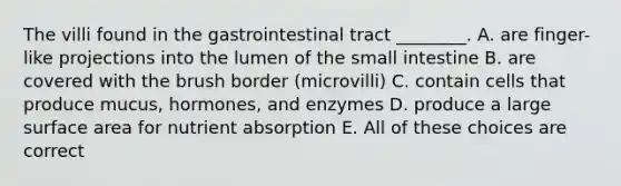 The villi found in the gastrointestinal tract ________. A. are finger-like projections into the lumen of the small intestine B. are covered with the brush border (microvilli) C. contain cells that produce mucus, hormones, and enzymes D. produce a large surface area for nutrient absorption E. All of these choices are correct