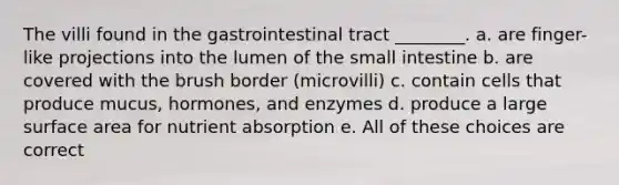 The villi found in the gastrointestinal tract ________. a. are finger-like projections into the lumen of the small intestine b. are covered with the brush border (microvilli) c. contain cells that produce mucus, hormones, and enzymes d. produce a large surface area for nutrient absorption e. All of these choices are correct