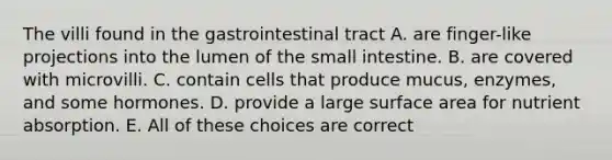 The villi found in the gastrointestinal tract A. are finger-like projections into the lumen of the small intestine. B. are covered with microvilli. C. contain cells that produce mucus, enzymes, and some hormones. D. provide a large surface area for nutrient absorption. E. All of these choices are correct