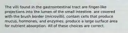 The villi found in the gastrointestinal tract are finger-like projections into the lumen of the small intestine. are covered with the brush border (microvilli). contain cells that produce mucus, hormones, and enzymes. produce a large surface area for nutrient absorption. All of these choices are correct.