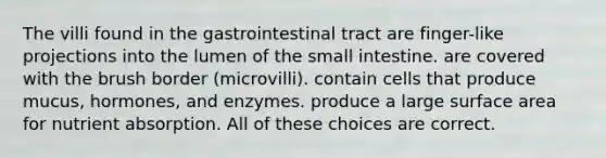 The villi found in the gastrointestinal tract are finger-like projections into the lumen of <a href='https://www.questionai.com/knowledge/kt623fh5xn-the-small-intestine' class='anchor-knowledge'>the small intestine</a>. are covered with the brush border (microvilli). contain cells that produce mucus, hormones, and enzymes. produce a large surface area for nutrient absorption. All of these choices are correct.