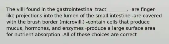 The villi found in the gastrointestinal tract ________. -are finger-like projections into the lumen of the small intestine -are covered with the brush border (microvilli) -contain cells that produce mucus, hormones, and enzymes -produce a large surface area for nutrient absorption -All of these choices are correct