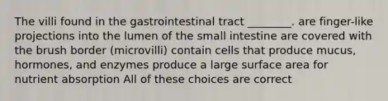 The villi found in the gastrointestinal tract ________. are finger-like projections into the lumen of the small intestine are covered with the brush border (microvilli) contain cells that produce mucus, hormones, and enzymes produce a large surface area for nutrient absorption All of these choices are correct