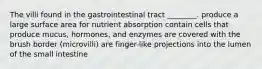 The villi found in the gastrointestinal tract ________. produce a large surface area for nutrient absorption contain cells that produce mucus, hormones, and enzymes are covered with the brush border (microvilli) are finger-like projections into the lumen of the small intestine