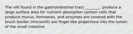 The villi found in the gastrointestinal tract ________. produce a large surface area for nutrient absorption contain cells that produce mucus, hormones, and enzymes are covered with the brush border (microvilli) are finger-like projections into the lumen of the small intestine