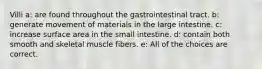 Villi a: are found throughout the gastrointestinal tract. b: generate movement of materials in the large intestine. c: increase surface area in the small intestine. d: contain both smooth and skeletal muscle fibers. e: All of the choices are correct.