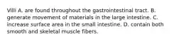 Villi A. are found throughout the gastrointestinal tract. B. generate movement of materials in the large intestine. C. increase surface area in the small intestine. D. contain both smooth and skeletal muscle fibers.