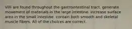 Villi are found throughout the gastrointestinal tract. generate movement of materials in the large intestine. increase surface area in the small intestine. contain both smooth and skeletal muscle fibers. All of the choices are correct.