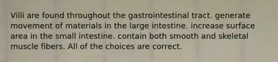 Villi are found throughout the gastrointestinal tract. generate movement of materials in the large intestine. increase surface area in the small intestine. contain both smooth and skeletal muscle fibers. All of the choices are correct.