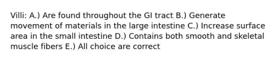 Villi: A.) Are found throughout the GI tract B.) Generate movement of materials in the <a href='https://www.questionai.com/knowledge/kGQjby07OK-large-intestine' class='anchor-knowledge'>large intestine</a> C.) Increase surface area in <a href='https://www.questionai.com/knowledge/kt623fh5xn-the-small-intestine' class='anchor-knowledge'>the small intestine</a> D.) Contains both smooth and skeletal muscle fibers E.) All choice are correct