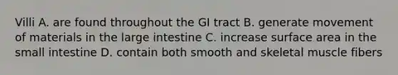 Villi A. are found throughout the GI tract B. generate movement of materials in the large intestine C. increase surface area in the small intestine D. contain both smooth and skeletal muscle fibers