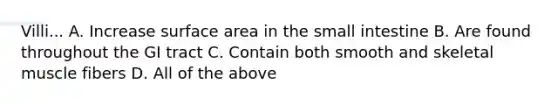 Villi... A. Increase <a href='https://www.questionai.com/knowledge/kEtsSAPENL-surface-area' class='anchor-knowledge'>surface area</a> in <a href='https://www.questionai.com/knowledge/kt623fh5xn-the-small-intestine' class='anchor-knowledge'>the small intestine</a> B. Are found throughout the GI tract C. Contain both smooth and skeletal muscle fibers D. All of the above