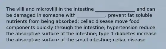 The villi and microvilli in the intestine _________________ and can be damaged in someone with ____________. prevent fat soluble nutrients from being absorbed; celiac disease move food components quickly through the intestine; hypertension reduce the absorptive surface of the intestine; type 1 diabetes increase the absorptive surface of <a href='https://www.questionai.com/knowledge/kt623fh5xn-the-small-intestine' class='anchor-knowledge'>the small intestine</a>; celiac disease