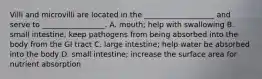 Villi and microvilli are located in the ___________________ and serve to _________________. A. mouth; help with swallowing B. small intestine; keep pathogens from being absorbed into the body from the GI tract C. large intestine; help water be absorbed into the body D. small intestine; increase the surface area for nutrient absorption