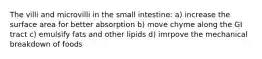 The villi and microvilli in the small intestine: a) increase the surface area for better absorption b) move chyme along the GI tract c) emulsify fats and other lipids d) imrpove the mechanical breakdown of foods