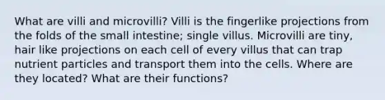 What are villi and microvilli? Villi is the fingerlike projections from the folds of the small intestine; single villus. Microvilli are tiny, hair like projections on each cell of every villus that can trap nutrient particles and transport them into the cells. Where are they located? What are their functions?