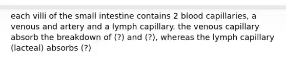 each villi of the small intestine contains 2 blood capillaries, a venous and artery and a lymph capillary. the venous capillary absorb the breakdown of (?) and (?), whereas the lymph capillary (lacteal) absorbs (?)