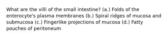 What are the villi of <a href='https://www.questionai.com/knowledge/kt623fh5xn-the-small-intestine' class='anchor-knowledge'>the small intestine</a>? (a.) Folds of the enterocyte's plasma membranes (b.) Spiral ridges of mucosa and submucosa (c.) Fingerlike projections of mucosa (d.) Fatty pouches of peritoneum