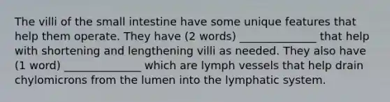 The villi of the small intestine have some unique features that help them operate. They have (2 words) ______________ that help with shortening and lengthening villi as needed. They also have (1 word) ______________ which are lymph vessels that help drain chylomicrons from the lumen into the lymphatic system.