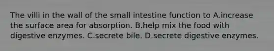 The villi in the wall of the small intestine function to A.increase the surface area for absorption. B.help mix the food with digestive enzymes. C.secrete bile. D.secrete digestive enzymes.