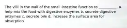 The villi in the wall of the small intestine function to __________. a. help mix the food with digestive enzymes b. secrete digestive enzymes c. secrete bile d. increase the surface area for absorption