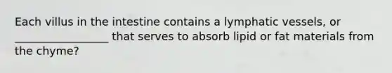 Each villus in the intestine contains a <a href='https://www.questionai.com/knowledge/ki6sUebkzn-lymphatic-vessels' class='anchor-knowledge'>lymphatic vessels</a>, or _________________ that serves to absorb lipid or fat materials from the chyme?