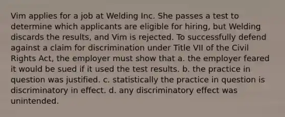 Vim applies for a job at Welding Inc. She passes a test to determine which applicants are eligible for hiring, but Welding discards the results, and Vim is rejected. To successfully defend against a claim for discrimination under Title VII of the Civil Rights Act, the employer must show that a. the employer feared it would be sued if it used the test results. b. the practice in question was justified. c. statistically the practice in question is discriminatory in effect. d. any discriminatory effect was unintended.