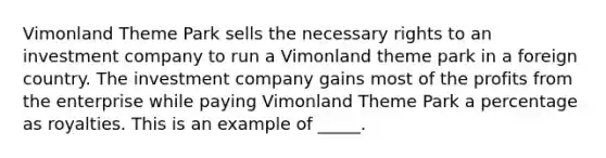 Vimonland Theme Park sells the necessary rights to an investment company to run a Vimonland theme park in a foreign country. The investment company gains most of the profits from the enterprise while paying Vimonland Theme Park a percentage as royalties. This is an example of _____.