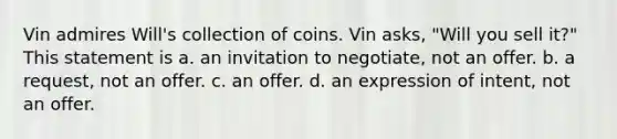 Vin admires Will's collection of coins. Vin asks, "Will you sell it?" This statement is a. an invitation to negotiate, not an offer. b. a request, not an offer. c. an offer. d. an expression of intent, not an offer.