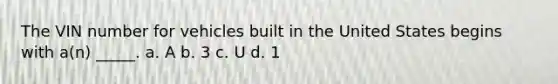 The VIN number for vehicles built in the United States begins with a(n) _____. a. A b. 3 c. U d. 1