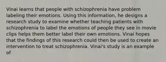 Vinai learns that people with schizophrenia have problem labeling their emotions. Using this information, he designs a research study to examine whether teaching patients with schizophrenia to label the emotions of people they see in movie clips helps them better label their own emotions. Vinai hopes that the findings of this research could then be used to create an intervention to treat schizophrenia. Vinai's study is an example of