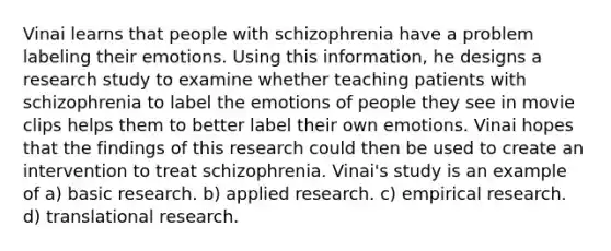 Vinai learns that people with schizophrenia have a problem labeling their emotions. Using this information, he designs a research study to examine whether teaching patients with schizophrenia to label the emotions of people they see in movie clips helps them to better label their own emotions. Vinai hopes that the findings of this research could then be used to create an intervention to treat schizophrenia. Vinai's study is an example of a) basic research. b) applied research. c) empirical research. d) translational research.