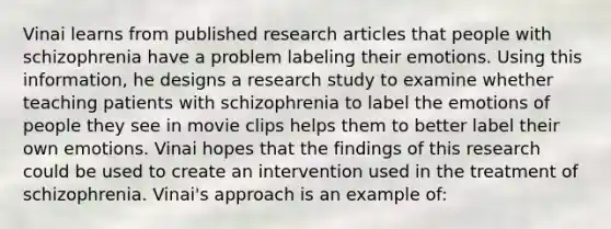 Vinai learns from published research articles that people with schizophrenia have a problem labeling their emotions. Using this information, he designs a research study to examine whether teaching patients with schizophrenia to label the emotions of people they see in movie clips helps them to better label their own emotions. Vinai hopes that the findings of this research could be used to create an intervention used in the treatment of schizophrenia. Vinai's approach is an example of: