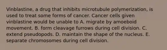 Vinblastine, a drug that inhibits microtubule polymerization, is used to treat some forms of cancer. Cancer cells given vinblastine would be unable to A. migrate by amoeboid movement. B. form cleavage furrows during cell division. C. extend pseudopods. D. maintain the shape of the nucleus. E. separate chromosomes during cell division.