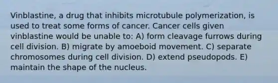 Vinblastine, a drug that inhibits microtubule polymerization, is used to treat some forms of cancer. Cancer cells given vinblastine would be unable to: A) form cleavage furrows during cell division. B) migrate by amoeboid movement. C) separate chromosomes during cell division. D) extend pseudopods. E) maintain the shape of the nucleus.