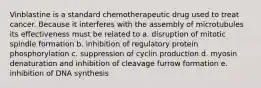 Vinblastine is a standard chemotherapeutic drug used to treat cancer. Because it interferes with the assembly of microtubules its effectiveness must be related to a. disruption of mitotic spindle formation b. inhibition of regulatory protein phosphorylation c. suppression of cyclin production d. myosin denaturation and inhibition of cleavage furrow formation e. inhibition of DNA synthesis