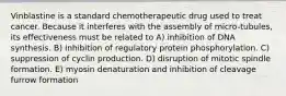 Vinblastine is a standard chemotherapeutic drug used to treat cancer. Because it interferes with the assembly of micro-tubules, its effectiveness must be related to A) inhibition of DNA synthesis. B) inhibition of regulatory protein phosphorylation. C) suppression of cyclin production. D) disruption of mitotic spindle formation. E) myosin denaturation and inhibition of cleavage furrow formation