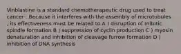 Vinblastine is a standard chemotherapeutic drug used to treat cancer . Because it interferes with the assembly of microtubules , its effectiveness must be related to A ) disruption of mitotic spindle formation B ) suppression of cyclin production C ) myosin denaturation and inhibition of cleavage furrow formation D ) inhibition of DNA synthesis