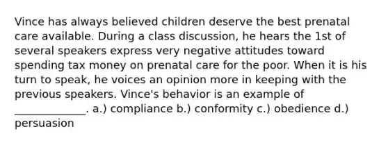 Vince has always believed children deserve the best prenatal care available. During a class discussion, he hears the 1st of several speakers express very negative attitudes toward spending tax money on prenatal care for the poor. When it is his turn to speak, he voices an opinion more in keeping with the previous speakers. Vince's behavior is an example of _____________. a.) compliance b.) conformity c.) obedience d.) persuasion