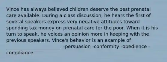 Vince has always believed children deserve the best <a href='https://www.questionai.com/knowledge/k4ilvqalFS-prenatal-care' class='anchor-knowledge'>prenatal care</a> available. During a class discussion, he hears the first of several speakers express very negative attitudes toward spending tax money on prenatal care for the poor. When it is his turn to speak, he voices an opinion more in keeping with the previous speakers. Vince's behavior is an example of _______________________. -persuasion -conformity -obedience -compliance