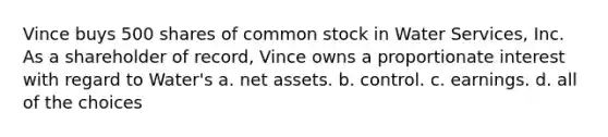 Vince buys 500 shares of common stock in Water Services, Inc. As a shareholder of record, Vince owns a proportionate interest with regard to Water's​ a. ​net assets. b. ​control. c. ​earnings. d. ​all of the choices