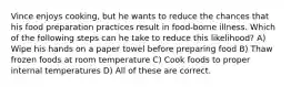 Vince enjoys cooking, but he wants to reduce the chances that his food preparation practices result in food-borne illness. Which of the following steps can he take to reduce this likelihood? A) Wipe his hands on a paper towel before preparing food B) Thaw frozen foods at room temperature C) Cook foods to proper internal temperatures D) All of these are correct.