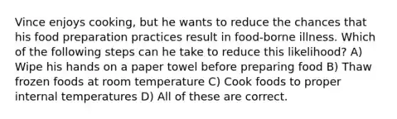 Vince enjoys cooking, but he wants to reduce the chances that his food preparation practices result in food-borne illness. Which of the following steps can he take to reduce this likelihood? A) Wipe his hands on a paper towel before preparing food B) Thaw frozen foods at room temperature C) Cook foods to proper internal temperatures D) All of these are correct.