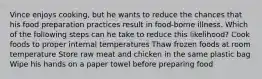 Vince enjoys cooking, but he wants to reduce the chances that his food preparation practices result in food-borne illness. Which of the following steps can he take to reduce this likelihood? Cook foods to proper internal temperatures Thaw frozen foods at room temperature Store raw meat and chicken in the same plastic bag Wipe his hands on a paper towel before preparing food