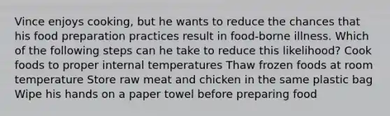 Vince enjoys cooking, but he wants to reduce the chances that his food preparation practices result in food-borne illness. Which of the following steps can he take to reduce this likelihood? Cook foods to proper internal temperatures Thaw frozen foods at room temperature Store raw meat and chicken in the same plastic bag Wipe his hands on a paper towel before preparing food