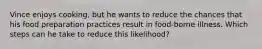 Vince enjoys cooking, but he wants to reduce the chances that his food preparation practices result in food-borne illness. Which steps can he take to reduce this likelihood?